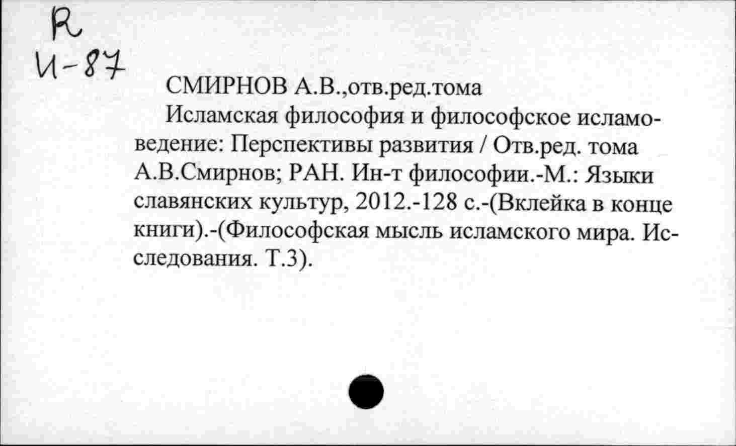 ﻿СМИРНОВ А.В.,отв.ред.тома
Исламская философия и философское исламоведение: Перспективы развития / Отв.ред. тома А.В.Смирнов; РАН. Ин-т философии.-М.: Языки славянских культур, 2012.-128 с.-(Вклейка в конце книги).-(Философская мысль исламского мира. Исследования. Т.З).